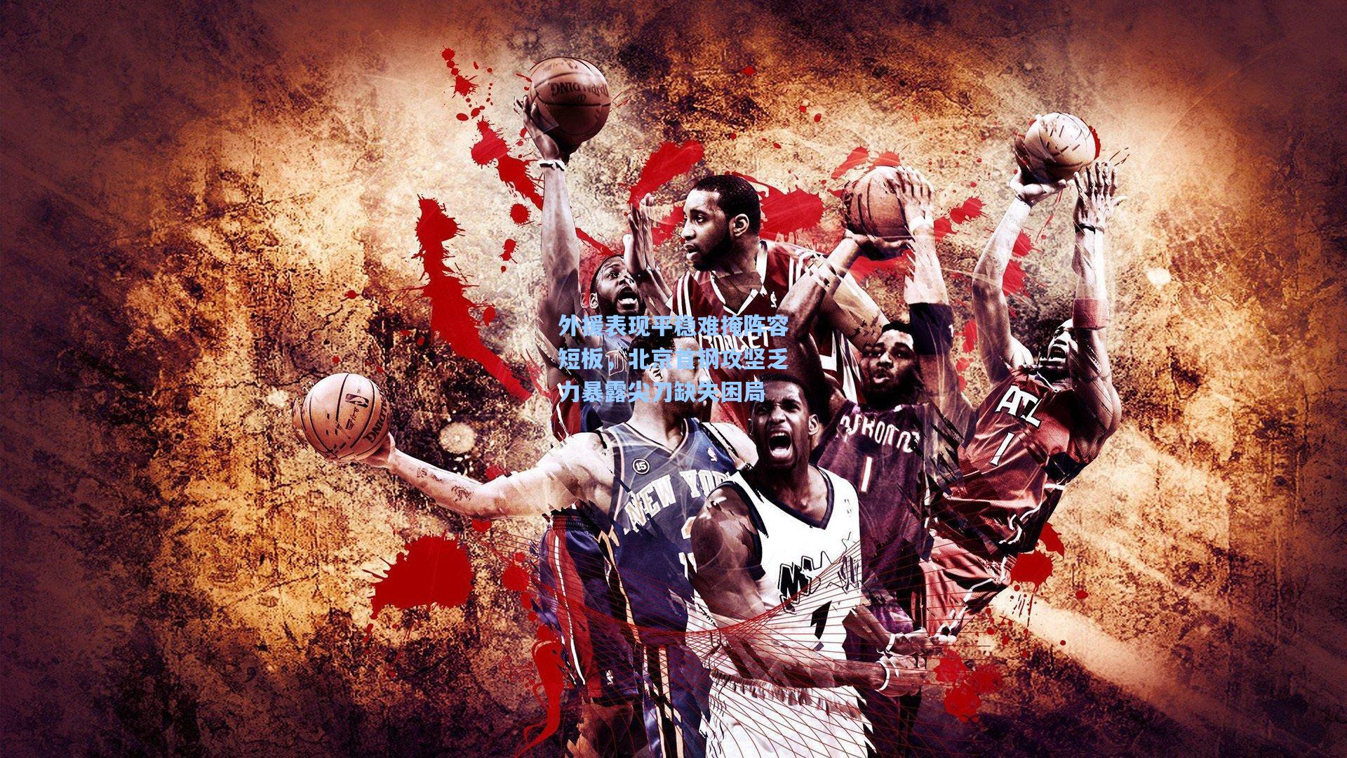 外援表现平稳难掩阵容短板,北京首钢攻坚乏力暴露尖刀缺失困局