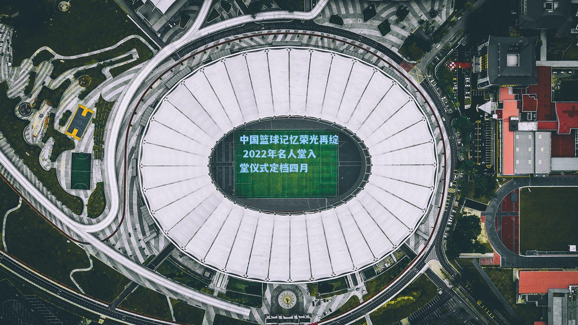 壹号娱乐|中国篮球记忆荣光再绽 2022年名人堂入堂仪式定档四月