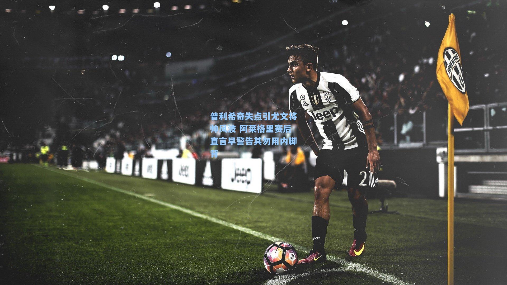 普利希奇失点引尤文将帅风波 阿莱格里赛后直言早警告其勿用内脚背